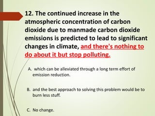 12. The continued increase in the
atmospheric concentration of carbon
dioxide due to manmade carbon dioxide
emissions is predicted to lead to significant
changes in climate, and there's nothing to
do about it but stop polluting.
A. which can be alleviated through a long term effort of
emission reduction.
B. and the best approach to solving this problem would be to
burn less stuff.
C. No change.
 