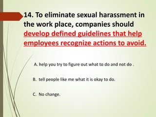 14. To eliminate sexual harassment in
the work place, companies should
develop defined guidelines that help
employees recognize actions to avoid.
A. help you try to figure out what to do and not do .
B. tell people like me what it is okay to do.
C. No change.
 