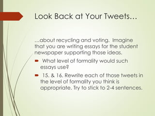 Look Back at Your Tweets…
…about recycling and voting. Imagine
that you are writing essays for the student
newspaper supporting those ideas.
 What level of formality would such
essays use?
 15. & 16. Rewrite each of those tweets in
the level of formality you think is
appropriate. Try to stick to 2-4 sentences.
 
