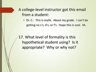 A college-level instructor got this email
from a student:
• Dr. C.: This is malik. About my grade. I can't be
getting no c's, d's, or f's. Hope this is cool. M.
17. What level of formality is this
hypothetical student using? Is it
appropriate? Why or why not?
 