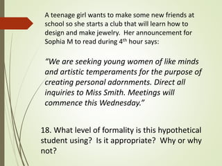 A teenage girl wants to make some new friends at
school so she starts a club that will learn how to
design and make jewelry. Her announcement for
Sophia M to read during 4th hour says:
“We are seeking young women of like minds
and artistic temperaments for the purpose of
creating personal adornments. Direct all
inquiries to Miss Smith. Meetings will
commence this Wednesday.”
18. What level of formality is this hypothetical
student using? Is it appropriate? Why or why
not?
 