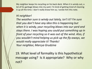 19. What level of formality is this hypothetical
message using? Is it appropriate? Why or why
not?
My neighbor keeps his recycling on his back deck. When it is windy out, a
lot of his garbage blows into my yard. I’m kind of getting tired of cleaning
it up all the time. I don’t really know him so, I wrote him this note.
Hi neighbor!
The weather sure is windy out lately, isn’t it? I’m sure
that you don’t have any idea this is happening but
when it is windy, your recycling blows into our yard and
stays there. I was hoping you could put something up in
front of your recycling so it was out of the wind. Also, if
you wouldn’t mind helping us pick up the fly-aways, we
would really appreciate it! Thanks!
Your neighbor, Marcya Grudzina
 