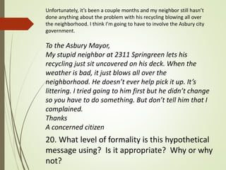 Unfortunately, it’s been a couple months and my neighbor still hasn’t
done anything about the problem with his recycling blowing all over
the neighborhood. I think I’m going to have to involve the Asbury city
government.
To the Asbury Mayor,
My stupid neighbor at 2311 Springreen lets his
recycling just sit uncovered on his deck. When the
weather is bad, it just blows all over the
neighborhood. He doesn’t ever help pick it up. It’s
littering. I tried going to him first but he didn’t change
so you have to do something. But don’t tell him that I
complained.
Thanks
A concerned citizen
20. What level of formality is this hypothetical
message using? Is it appropriate? Why or why
not?
 