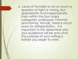  Level of formality is not so much a
question of right or wrong, but
appropriate and inappropriate.
Even within the four major
categories (colloquial, informal,
semi-formal, formal), there is much
room for differentiation. It is
important to first determine who
your audience will be and what
the purpose of your writing is
before you begin to write.
 