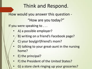 Think and Respond.
How would you answer this question -
“How are you today?”
If you were speaking to . . .
• A) a possible employer?
• B) writing on a friend’s Facebook page?
• C) your boy(girl)friend’s mom?
• D) talking to your great-aunt in the nursing
home?
• E) the principal?
• F) the President of the United States?
• G) a store clerk ringing up your groceries?
 