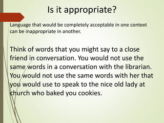 Is it appropriate?
Language that would be completely acceptable in one context
can be inappropriate in another.
Think of words that you might say to a close
friend in conversation. You would not use the
same words in a conversation with the librarian.
You would not use the same words with her that
you would use to speak to the nice old lady at
church who baked you cookies.
 