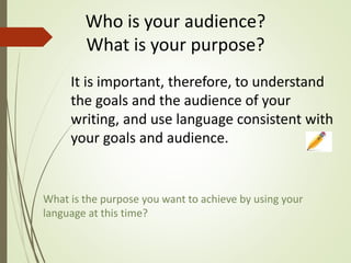 It is important, therefore, to understand
the goals and the audience of your
writing, and use language consistent with
your goals and audience.
What is the purpose you want to achieve by using your
language at this time?
Who is your audience?
What is your purpose?
 