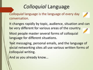 Colloquial Language
Colloquial language is the language of every day
conversation.
It changes rapidly by topic, audience, situation and can
be very different for various areas of the country.
Most people master several forms of colloquial
language for different situations.
Text messaging, personal emails, and the language of
social networking sites all use various written forms of
colloquial writing.
And as you already know...
 