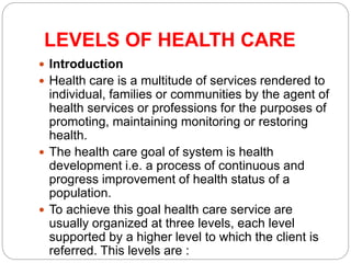 LEVELS OF HEALTH CARE
 Introduction
 Health care is a multitude of services rendered to
individual, families or communities by the agent of
health services or professions for the purposes of
promoting, maintaining monitoring or restoring
health.
 The health care goal of system is health
development i.e. a process of continuous and
progress improvement of health status of a
population.
 To achieve this goal health care service are
usually organized at three levels, each level
supported by a higher level to which the client is
referred. This levels are :
 