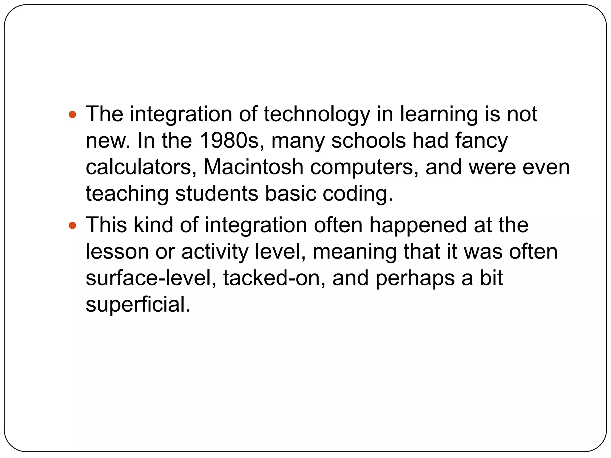  The integration of technology in learning is not

new. In the 1980s, many schools had fancy
calculators, Macintosh computers, and were even
teaching students basic coding.
 This kind of integration often happened at the
lesson or activity level, meaning that it was often
surface-level, tacked-on, and perhaps a bit
superficial.

 