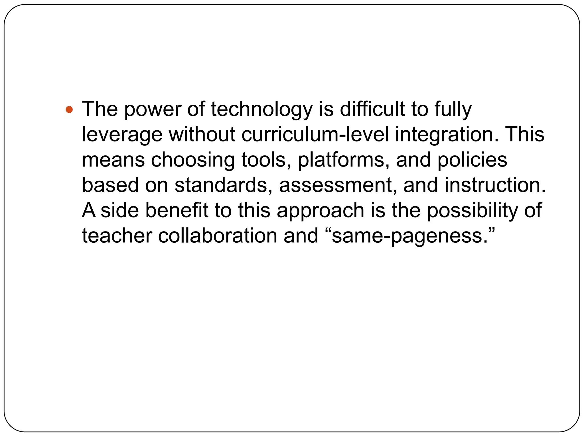  The power of technology is difficult to fully

leverage without curriculum-level integration. This
means choosing tools, platforms, and policies
based on standards, assessment, and instruction.
A side benefit to this approach is the possibility of
teacher collaboration and “same-pageness.”

 