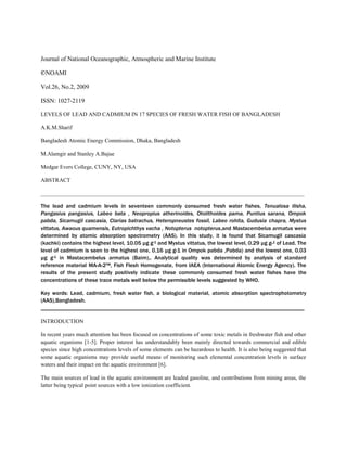 Journal of National Oceanographic, Atmospheric and Marine Institute
©NOAMI
Vol.26, No.2, 2009
ISSN: 1027-2119
LEVELS OF LEAD AND CADMIUM IN 17 SPECIES OF FRESH WATER FISH OF BANGLADESH
A.K.M.Sharif
Bangladesh Atomic Energy Commission, Dhaka, Bangladesh
M.Alamgir and Stanley A.Bajue
Medgar Evers College, CUNY, NY, USA
ABSTRACT
_____________________________________________________________________________________________
The lead and cadmium levels in seventeen commonly consumed fresh water fishes, Tenualosa ilisha,
Pangasius pangasius, Labeo bata , Neopropius atherinoides, Otolithoides pama, Puntius sarana, Ompok
pabda, Sicamugil cascasia, Clarias batrachus, Heteropneustes fossil, Labeo rohita, Gudusia chapra, Mystus
vittatus, Awaous quamensis, Eutropichthys vacha , Notopterus notopterus,and Mastacembelus armatus were
determined by atomic absorption spectrometry (AAS). In this study, it is found that Sicamugil cascasia
(kachki) contains the highest level, 10.05 µg g-1 and Mystus vittatus, the lowest level, 0.29 µg g-1 of Lead. The
level of cadmium is seen to the highest one, 0.16 µg g-1 in Ompok pabda ,Pabda) and the lowest one, 0.03
µg g-1 in Mastacembelus armatus (Baim),. Analytical quality was determined by analysis of standard
reference material MA-A-2™, Fish Flesh Homogenate, from IAEA (International Atomic Energy Agency). The
results of the present study positively indicate these commonly consumed fresh water fishes have the
concentrations of these trace metals well below the permissible levels suggested by WHO.
Key words: Lead, cadmium, fresh water fish, a biological material, atomic absorption spectrophotometry
(AAS),Bangladesh.
_____________________________________________________________________________________________
INTRODUCTION
In recent years much attention has been focused on concentrations of some toxic metals in freshwater fish and other
aquatic organisms [1-5]. Proper interest has understandably been mainly directed towards commercial and edible
species since high concentrations levels of some elements can be hazardous to health. It is also being suggested that
some aquatic organisms may provide useful means of monitoring such elemental concentration levels in surface
waters and their impact on the aquatic environment [6].
The main sources of lead in the aquatic environment are leaded gasoline, and contributions from mining areas, the
latter being typical point sources with a low ionization coefficient.
 