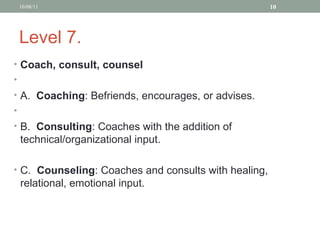 Level 7. Coach, consult, counsel  A.  Coaching : Befriends, encourages, or advises. B.  Consulting : Coaches with the addition of technical/organizational input. C.  Counseling : Coaches and consults with healing, relational, emotional input. 10/08/11 
