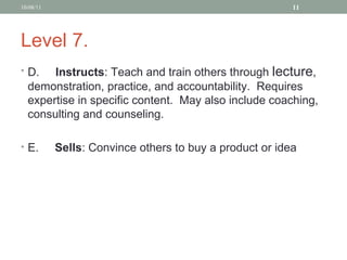 Level 7. D.   Instructs : Teach and train others through  lecture , demonstration, practice, and accountability.  Requires expertise in specific content.  May also include coaching, consulting and counseling.   E.    Sells :   Convince others to buy a product or idea 10/08/11 