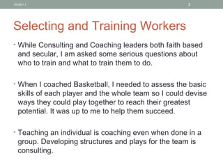 Selecting and Training Workers While Consulting and Coaching leaders both faith based and secular, I am asked some serious questions about who to train and what to train them to do. When I coached Basketball, I needed to assess the basic skills of each player and the whole team so I could devise ways they could play together to reach their greatest potential. It was up to me to help them succeed.  Teaching an individual is coaching even when done in a group. Developing structures and plays for the team is consulting.  10/08/11 