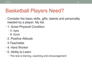Basketball Players Need? Consider the basic skills, gifts, talents and personality needed by a player. My list.  1. Great Physical Condition  A. Agile B. Quick 2. Positive Attitude 3.Teachable 4. Hard Worker 5. Ability to Learn The rest is training, coaching and encouragement 10/08/11 