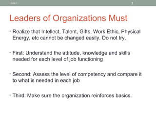 Leaders of Organizations Must Realize that Intellect, Talent, Gifts, Work Ethic, Physical Energy, etc cannot be changed easily. Do not try. First: Understand the attitude, knowledge and skills needed for each level of job functioning Second: Assess the level of competency and compare it to what is needed in each job Third: Make sure the organization reinforces basics. 10/08/11 