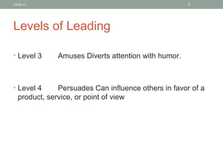 Levels of Leading Level 3 Amuses Diverts attention with humor. Level 4 Persuades Can influence others in favor of a product, service, or point of view 10/08/11 