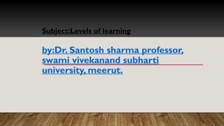 Subject:Levels of learning
by:Dr. Santosh sharma professor,
swami vivekanand subharti
university, meerut.
 