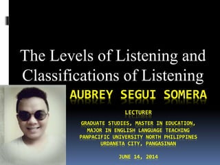 AUBREY SEGUI SOMERA
LECTURER
GRADUATE STUDIES, MASTER IN EDUCATION,
MAJOR IN ENGLISH LANGUAGE TEACHING
PANPACIFIC UNIVERSITY NORTH PHILIPPINES
URDANETA CITY, PANGASINAN
JUNE 14, 2014
The Levels of Listening and
Classifications of Listening
 