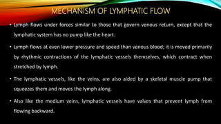MECHANISM OF LYMPHATIC FLOW
• Lymph flows under forces similar to those that govern venous return, except that the
lymphatic system has no pump like the heart.
• Lymph flows at even lower pressure and speed than venous blood; it is moved primarily
by rhythmic contractions of the lymphatic vessels themselves, which contract when
stretched by lymph.
• The lymphatic vessels, like the veins, are also aided by a skeletal muscle pump that
squeezes them and moves the lymph along.
• Also like the medium veins, lymphatic vessels have valves that prevent lymph from
flowing backward.
 