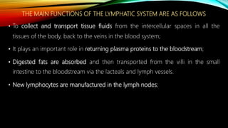 THE MAIN FUNCTIONS OF THE LYMPHATIC SYSTEM ARE AS FOLLOWS
• To collect and transport tissue fluids from the intercellular spaces in all the
tissues of the body, back to the veins in the blood system;
• It plays an important role in returning plasma proteins to the bloodstream;
• Digested fats are absorbed and then transported from the villi in the small
intestine to the bloodstream via the lacteals and lymph vessels.
• New lymphocytes are manufactured in the lymph nodes;
 