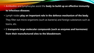 • Antibodies and lymphocytes assist the body to build up an effective immunity
to infectious diseases;
• Lymph nodes play an important role in the defence mechanism of the body.
They filter out micro-organisms (such as bacteria) and foreign substances such as
toxins, etc.
• It transports large molecular compounds (such as enzymes and hormones)
from their manufactured sites to the bloodstream.
 
