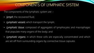 COMPONENTS OF LYMPHATIC SYSTEM
The components of the lymphatic system are :-
• lymph, the recovered fluid;
• Lymphatic vessels, which transport the lymph;
• Lymphatic tissue, composed of aggregates of lymphocytes and macrophages
that populate many organs of the body; and
• Lymphatic organs, in which these cells are especially concentrated and which
are set off from surrounding organs by connective tissue capsules.
 