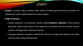 LYMPH
• Lymph is usually a clear, colorless fluid, similar to blood plasma but low in protein. Its
composition varies substantially from place to place.
• Origin of Lymph :-
• Lymph originates in microscopic vessels called lymphatic capillaries. These vessels
penetrate nearly every tissue of the body but are absent from the central nervous
system, cartilage, bone, and bone marrow.
• The gaps between lymphatic endothelial cells are so large that bacteria and other
cells can enter along with the fluid.
 