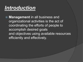 Introduction


Management in all business and
organizational activities is the act of
coordinating the efforts of people to
accomplish desired goals
and objectives using available resources
efficiently and effectively.

 