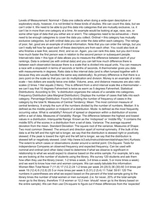 Levels of Measurement: Nominal = Data one collects when doing a wide-open descriptive or
exploratory study, however, it is not limited to these kinds of studies. We can count this data, but we
can’t order it. We need to be able to put this data into categories that are mutually exclusive, i.e. it
can’t be in more than one category at a time. An example would be looking at age, race, sex, or
some other type of data that you either are or aren’t. The categories need to be exhaustive – there
need to be enough categories to cover the data you collect. Ordinal = this category has mutually
exclusive categories, but with ordinal data you can order the data within each category. The ratings
of poor, fair, good are an example of ordinal information. Note that you can order the ratings, but you
can’t really tell how far apart each of these descriptors are from each other. You could also look at
who finishes a task first, second, third, and so on. Again, you can rank this data, but you don’t know
how much faster the first person was in relation to the second person or subsequent people.
Interval-ratio data = this type of data allows you to measure the difference between each of your
rankings. Data is ordered (as with ordinal data) and you can tell how much difference there is
between each observation because there is a scale that is divided into equal units. You can measure
a race with a stopwatch in terms of seconds or tenths of seconds. A thermometer gives you data
with measurements in degrees. Ratio data is like interval data (and is often lumped together with it
because they are usually handled the same way statistically). Its primary difference is that there is a
zero point on the scale so that you can do multiplication and division. Money is an example of a ratio
scale – two dollars are exactly twice one dollar. Volume, area, and distance measures are also ratio
scales (2 times 1 liter equals 2 liters). This is different from a strict interval scale like a thermometer –
we can’t say that 10 degrees Fahrenheit is twice as warm as 5 degrees Fahrenheit. Statistical
Distributions: According to Shi, “a distribution organizes the values of a variable into categories.
Frequency Distribution (aka Marginal Distribution): Displays the number of cases that falls into each
category. Percentage Distribution: Found by dividing the number of frequency of cases in the
category by the total N. Measures of Central Tendency: Mean: The most common measure of
central tendency. It simply the sum of the numbers divided by the number of numbers. Median: It is
defined as the middle position or midpoint of a distribution. Mode: Is defined as the most frequently
occurring value. What is variability? Amount of spread or dispersion within a distribution of scores
within a set of data. Measures of Variability: Range: The difference between the highest and lowest
values in a distribution. Interquartile Range: Known as the ‘midspread’ or ‘middle fifty.” It contains the
middle 50% of the scores in a distribution from a set of data. Variance: The average squared
deviation from the mean. Standard Deviation: The square root of the variance. Measures of Shape:
Two most common Skewed: The amount and direction apart of normal symmetry. If the bulk of the
data is at the left and the right tail is longer, we say that the distribution is skewed right or positively
skewed; if the peak is toward the right and the left tail is longer, we say that the distribution is
skewed left or negatively skewed. (visit: http://www.tc3.edu/instruct/sbrown/stat/shape.htm) Kurtosis:
The extent to which cases or observations cluster around a central point. Chi-Square: Tests for
independence Compares an observed frequency and expected frequency. Can be used with
nominal and ordinal (and other data) Used to determine if what we observe is significant in
relationship to what we would expect to observe based on the entire sample. For example, let’s say
we are looking at the number of students using the library. We survey 120 students and ask them
how often they use the library (never, 1-2 times a week, 3-4 times a week, 5 or more times a week)
and we want to know how men and women compare. We can easily tabulate this information:
Women Men Total Never 7 (11.8) 17 (12.2) 24 1-2 times per week 24 (29.5) 36 (30) 60 3-4 times per
week 19 (12.4) 6 (12.8) 25 5 or more times per week 9 (5.31) 2 (5.4) 11 Total: 59 61 120 The
numbers in parentheses are what we expect based on the percent of the total sample going to the
library times the number of total women or men surveyed. (I.e. for never, 20% of the total sample
never go to the library, therefore 11.8 women or 12.2 men ‘should’ never go to the library based on
the entire sample). We can then use Chi-square to figure out if these differences from the ‘expected’
