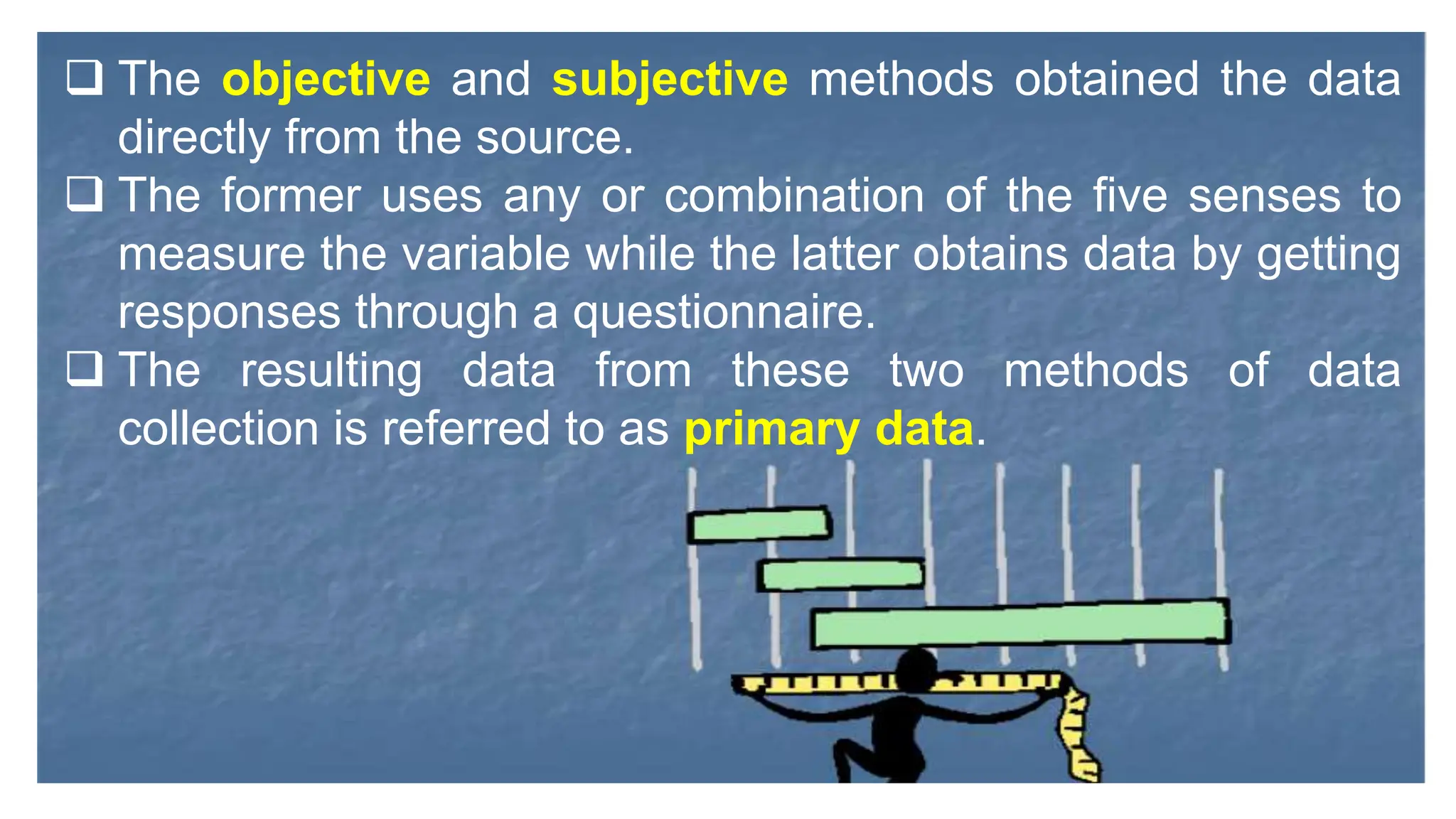  The objective and subjective methods obtained the data
directly from the source.
 The former uses any or combination of the five senses to
measure the variable while the latter obtains data by getting
responses through a questionnaire.
 The resulting data from these two methods of data
collection is referred to as primary data.
 
