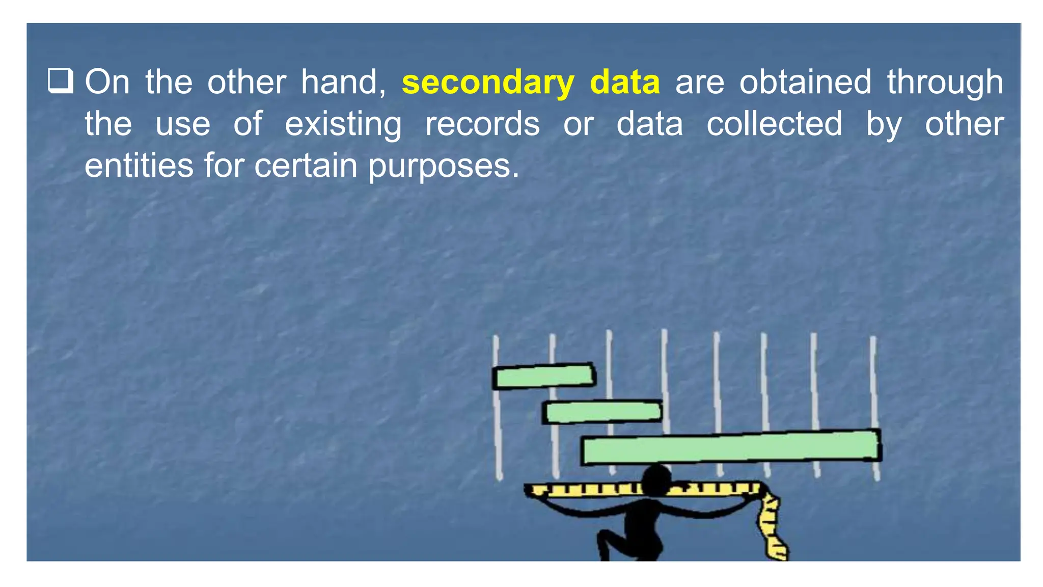  On the other hand, secondary data are obtained through
the use of existing records or data collected by other
entities for certain purposes.
 
