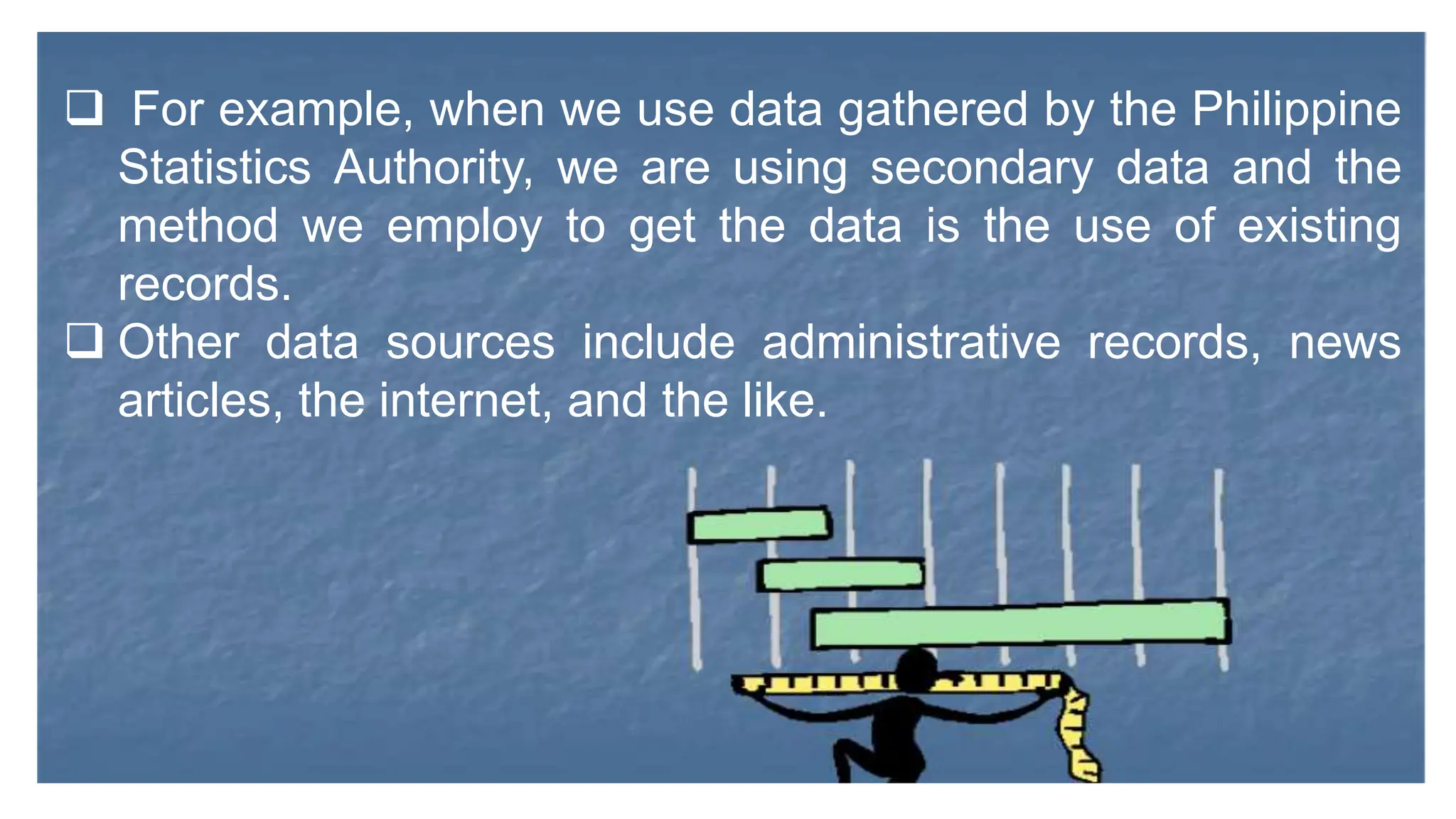  For example, when we use data gathered by the Philippine
Statistics Authority, we are using secondary data and the
method we employ to get the data is the use of existing
records.
 Other data sources include administrative records, news
articles, the internet, and the like.
 