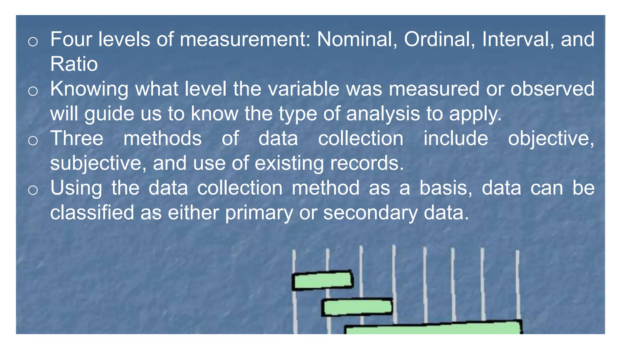o Four levels of measurement: Nominal, Ordinal, Interval, and
Ratio
o Knowing what level the variable was measured or observed
will guide us to know the type of analysis to apply.
o Three methods of data collection include objective,
subjective, and use of existing records.
o Using the data collection method as a basis, data can be
classified as either primary or secondary data.
 
