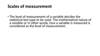 Scales of measurement
• The level of measurement of a variable decides the
statistical test type to be used. The mathematical nature of
a variable or in other words, how a variable is measured is
considered as the level of measurement.
 