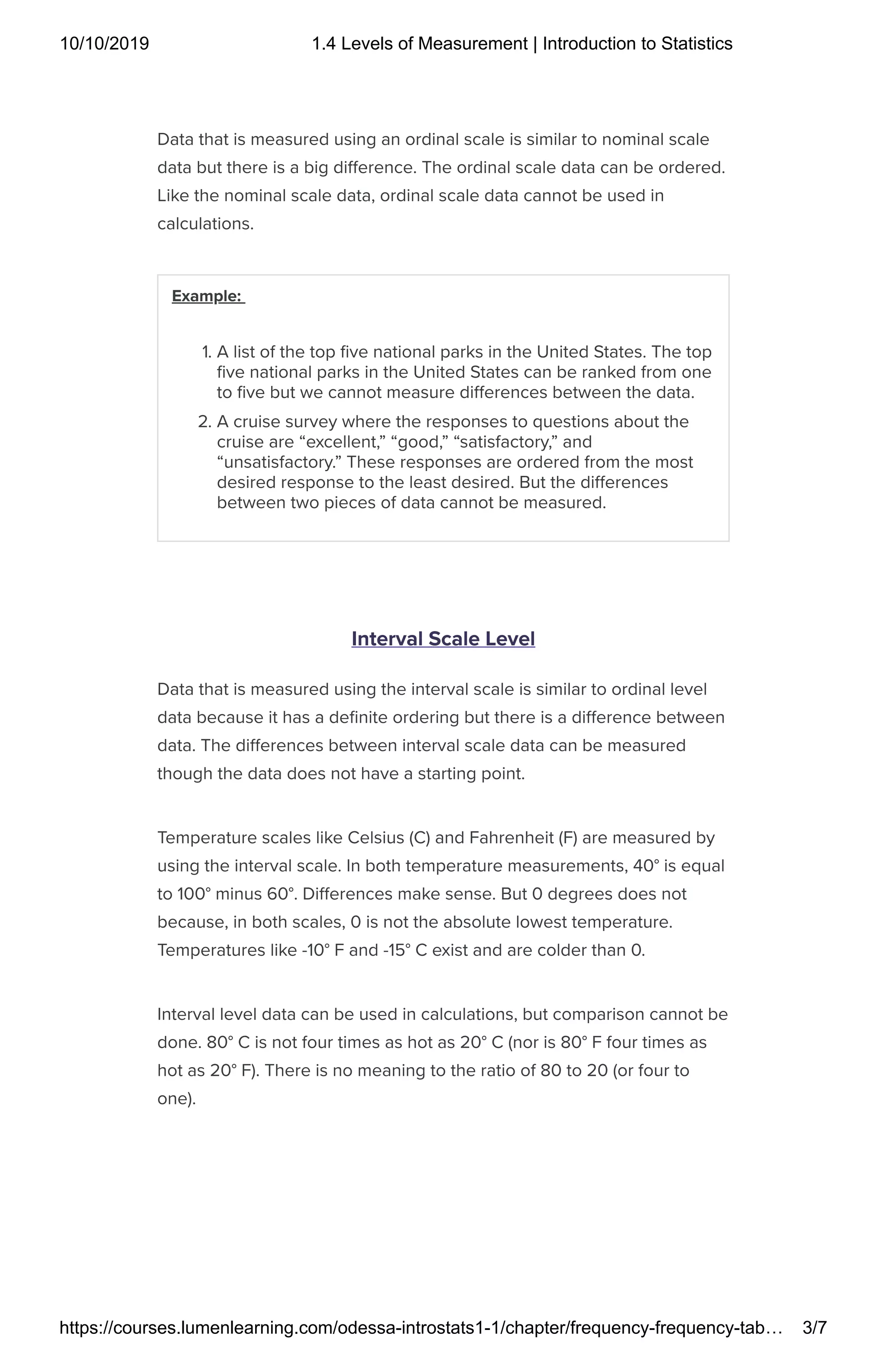 10/10/2019 1.4 Levels of Measurement | Introduction to Statistics
https://courses.lumenlearning.com/odessa-introstats1-1/chapter/frequency-frequency-tab… 3/7
Data that is measured using an ordinal scale is similar to nominal scale
data but there is a big di erence. The ordinal scale data can be ordered.
Like the nominal scale data, ordinal scale data cannot be used in
calculations.
Example:
1. A list of the top ve national parks in the United States. The top
ve national parks in the United States can be ranked from one
to ve but we cannot measure di erences between the data.
2. A cruise survey where the responses to questions about the
cruise are “excellent,” “good,” “satisfactory,” and
“unsatisfactory.” These responses are ordered from the most
desired response to the least desired. But the di erences
between two pieces of data cannot be measured.
Interval Scale Level
Data that is measured using the interval scale is similar to ordinal level
data because it has a de nite ordering but there is a di erence between
data. The di erences between interval scale data can be measured
though the data does not have a starting point.
Temperature scales like Celsius (C) and Fahrenheit (F) are measured by
using the interval scale. In both temperature measurements, 40° is equal
to 100° minus 60°. Di erences make sense. But 0 degrees does not
because, in both scales, 0 is not the absolute lowest temperature.
Temperatures like -10° F and -15° C exist and are colder than 0.
Interval level data can be used in calculations, but comparison cannot be
done. 80° C is not four times as hot as 20° C (nor is 80° F four times as
hot as 20° F). There is no meaning to the ratio of 80 to 20 (or four to
one).
 