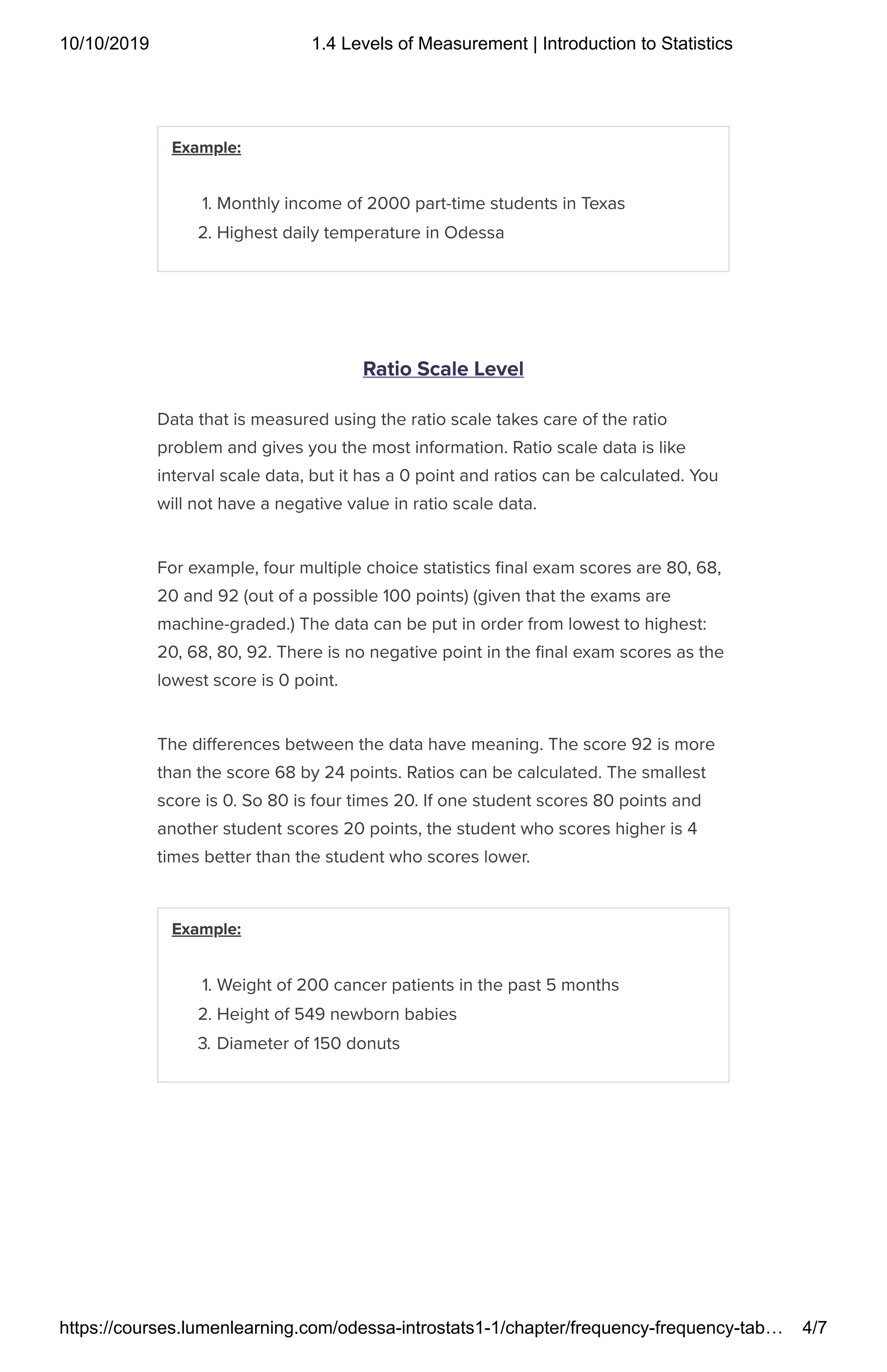 10/10/2019 1.4 Levels of Measurement | Introduction to Statistics
https://courses.lumenlearning.com/odessa-introstats1-1/chapter/frequency-frequency-tab… 4/7
Example:
1. Monthly income of 2000 part-time students in Texas
2. Highest daily temperature in Odessa
Ratio Scale Level
Data that is measured using the ratio scale takes care of the ratio
problem and gives you the most information. Ratio scale data is like
interval scale data, but it has a 0 point and ratios can be calculated. You
will not have a negative value in ratio scale data.
For example, four multiple choice statistics nal exam scores are 80, 68,
20 and 92 (out of a possible 100 points) (given that the exams are
machine-graded.) The data can be put in order from lowest to highest:
20, 68, 80, 92. There is no negative point in the nal exam scores as the
lowest score is 0 point.
The di erences between the data have meaning. The score 92 is more
than the score 68 by 24 points. Ratios can be calculated. The smallest
score is 0. So 80 is four times 20. If one student scores 80 points and
another student scores 20 points, the student who scores higher is 4
times better than the student who scores lower.
Example:
1. Weight of 200 cancer patients in the past 5 months
2. Height of 549 newborn babies
3. Diameter of 150 donuts
 