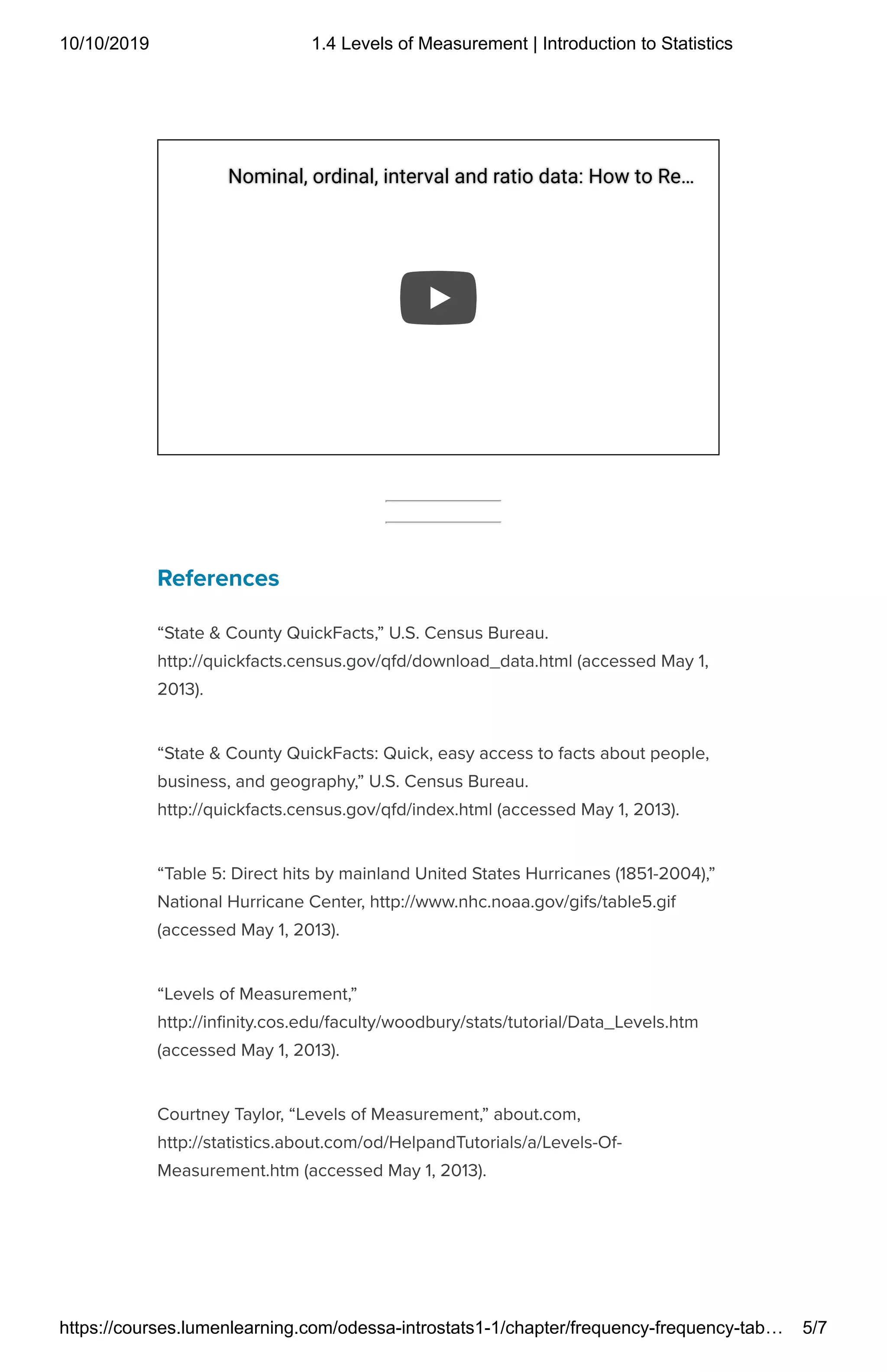 10/10/2019 1.4 Levels of Measurement | Introduction to Statistics
https://courses.lumenlearning.com/odessa-introstats1-1/chapter/frequency-frequency-tab… 5/7
References
“State & County QuickFacts,” U.S. Census Bureau.
http://quickfacts.census.gov/qfd/download_data.html (accessed May 1,
2013).
“State & County QuickFacts: Quick, easy access to facts about people,
business, and geography,” U.S. Census Bureau.
http://quickfacts.census.gov/qfd/index.html (accessed May 1, 2013).
“Table 5: Direct hits by mainland United States Hurricanes (1851-2004),”
National Hurricane Center, http://www.nhc.noaa.gov/gifs/table5.gif
(accessed May 1, 2013).
“Levels of Measurement,”
http://in nity.cos.edu/faculty/woodbury/stats/tutorial/Data_Levels.htm
(accessed May 1, 2013).
Courtney Taylor, “Levels of Measurement,” about.com,
http://statistics.about.com/od/HelpandTutorials/a/Levels-Of-
Measurement.htm (accessed May 1, 2013).
Nominal, ordinal, interval and ratio data: How to ReNominal, ordinal, interval and ratio data: How to Re……
 