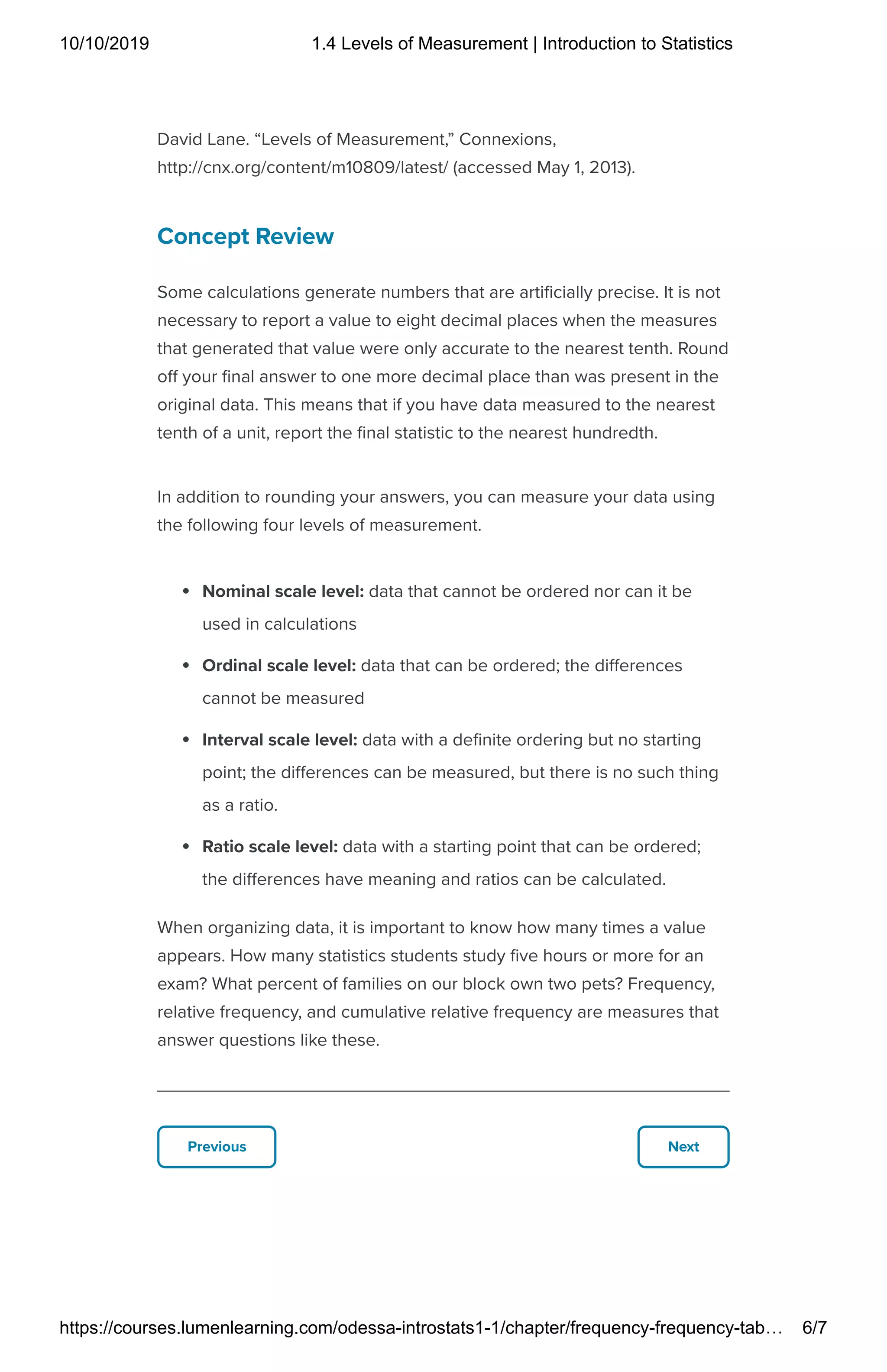 10/10/2019 1.4 Levels of Measurement | Introduction to Statistics
https://courses.lumenlearning.com/odessa-introstats1-1/chapter/frequency-frequency-tab… 6/7
Previous Next
David Lane. “Levels of Measurement,” Connexions,
http://cnx.org/content/m10809/latest/ (accessed May 1, 2013).
Concept Review
Some calculations generate numbers that are arti cially precise. It is not
necessary to report a value to eight decimal places when the measures
that generated that value were only accurate to the nearest tenth. Round
o your nal answer to one more decimal place than was present in the
original data. This means that if you have data measured to the nearest
tenth of a unit, report the nal statistic to the nearest hundredth.
In addition to rounding your answers, you can measure your data using
the following four levels of measurement.
Nominal scale level: data that cannot be ordered nor can it be
used in calculations
Ordinal scale level: data that can be ordered; the di erences
cannot be measured
Interval scale level: data with a de nite ordering but no starting
point; the di erences can be measured, but there is no such thing
as a ratio.
Ratio scale level: data with a starting point that can be ordered;
the di erences have meaning and ratios can be calculated.
When organizing data, it is important to know how many times a value
appears. How many statistics students study ve hours or more for an
exam? What percent of families on our block own two pets? Frequency,
relative frequency, and cumulative relative frequency are measures that
answer questions like these.
 