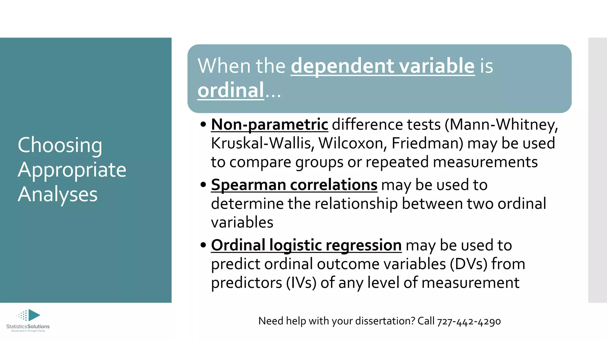 Choosing
Appropriate
Analyses
When the dependent variable is
ordinal…
• Non-parametric difference tests (Mann-Whitney,
Kruskal-Wallis, Wilcoxon, Friedman) may be used
to compare groups or repeated measurements
• Spearman correlations may be used to
determine the relationship between two ordinal
variables
• Ordinal logistic regression may be used to
predict ordinal outcome variables (DVs) from
predictors (IVs) of any level of measurement
Need help with your dissertation? Call 727-442-4290
 