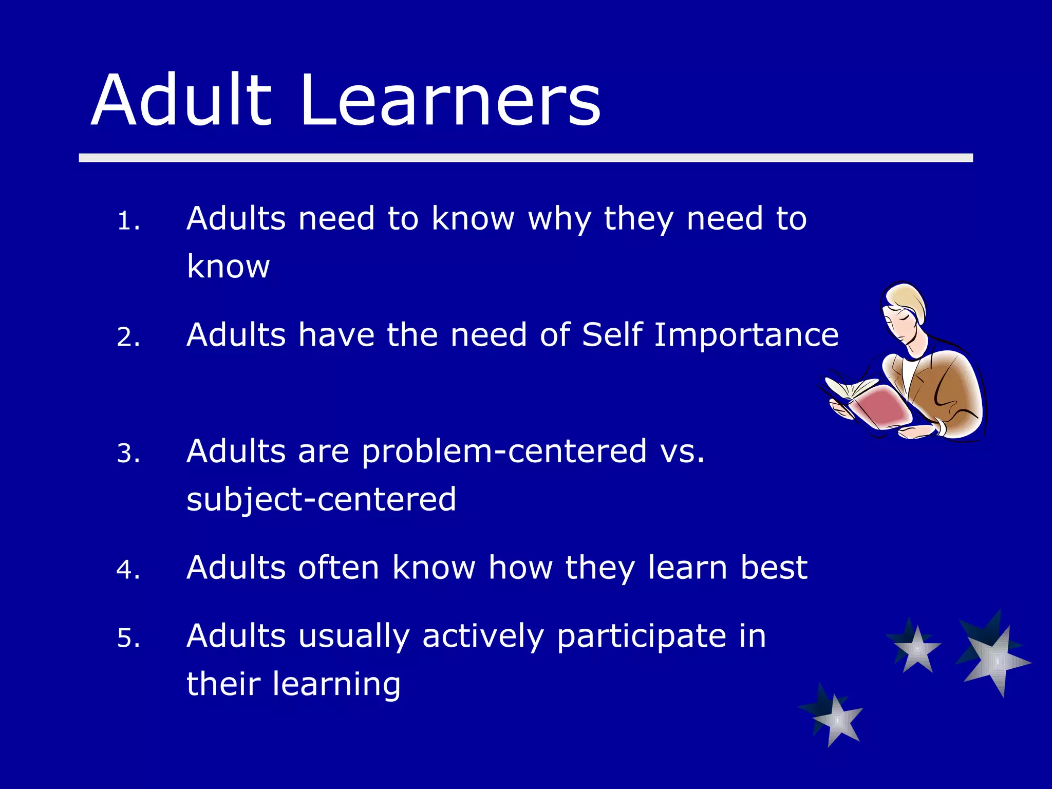 Adults need to know why they need to know Adults have the need of Self Importance  Adults are problem-centered vs. subject-centered Adults often know how they learn best Adults usually actively participate in their learning Adult Learners 