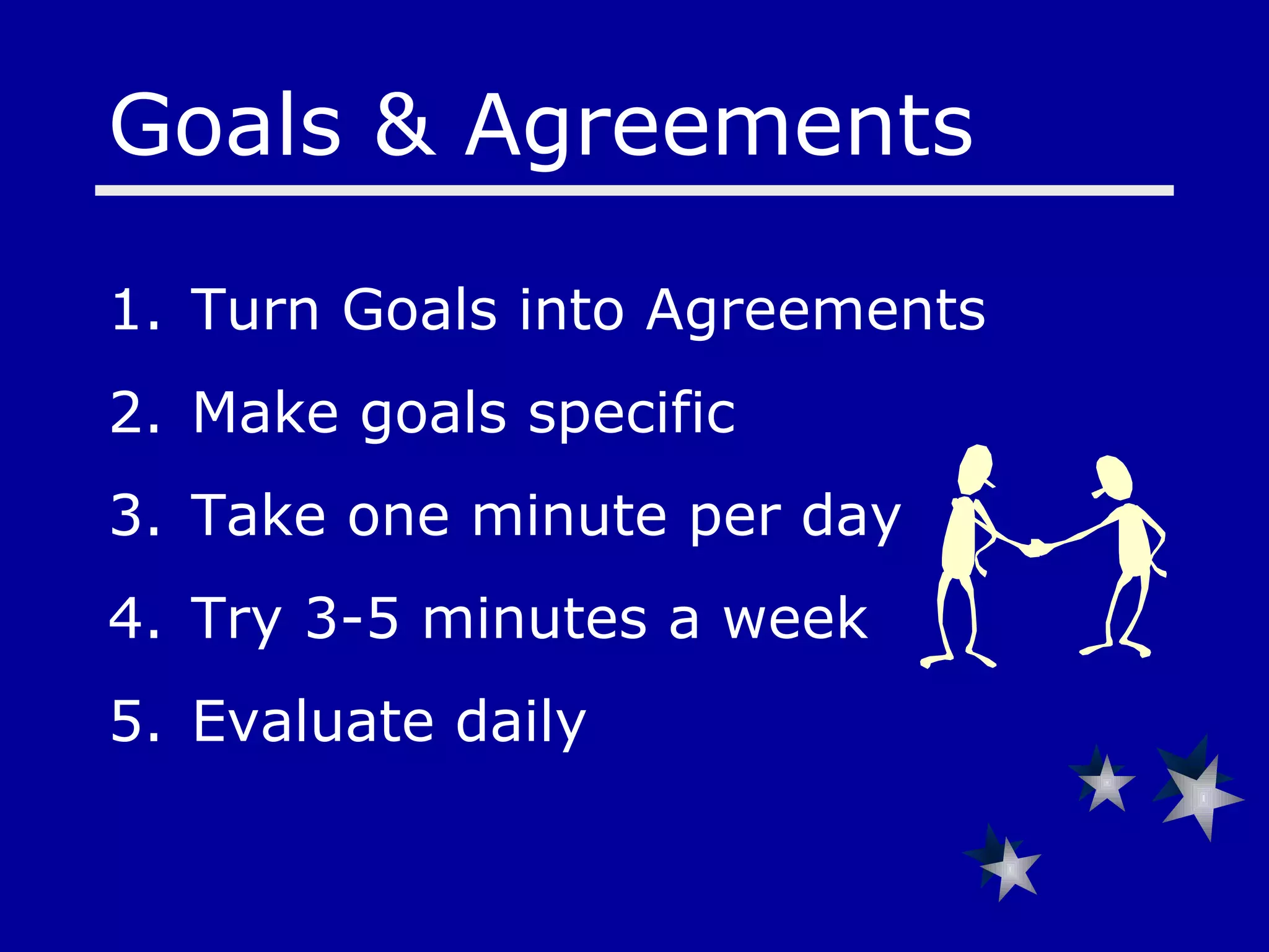 Goals & Agreements  Turn Goals into Agreements Make goals specific Take one minute per day Try 3-5 minutes a week Evaluate daily   
