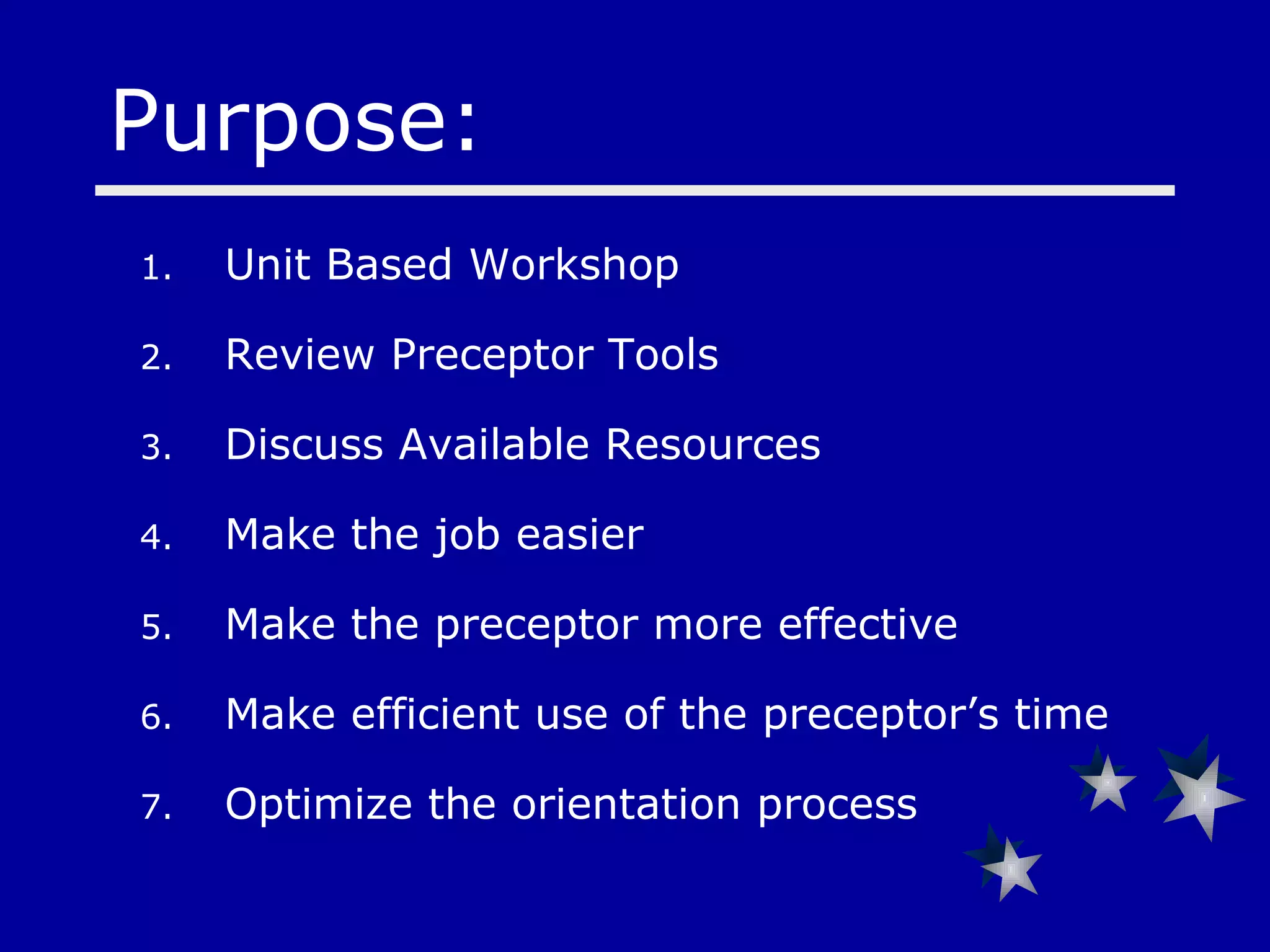 Unit Based Workshop  Review Preceptor Tools Discuss Available Resources Make the job easier Make the preceptor more effective Make efficient use of the preceptor’s time Optimize the orientation process Purpose: 