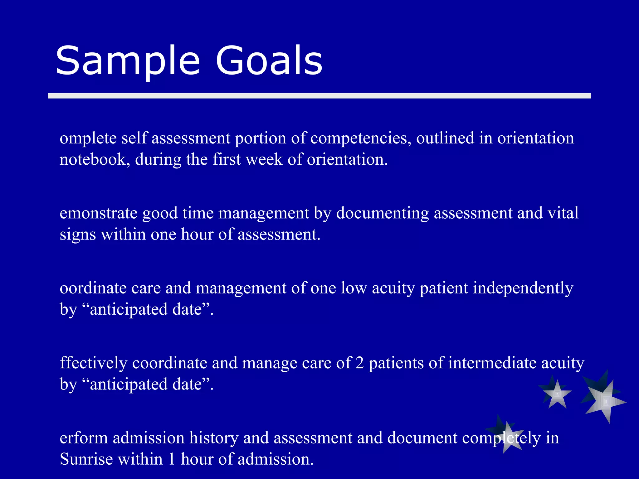 Sample Goals Complete self assessment portion of competencies, outlined in orientation notebook, during the first week of orientation. Demonstrate good time management by documenting assessment and vital signs within one hour of assessment. Coordinate care and management of one low acuity patient independently by “anticipated date”. Effectively coordinate and manage care of 2 patients of intermediate acuity  by “anticipated date”. Perform admission history and assessment and document completely in Sunrise within 1 hour of admission. Complete Interpretation of ABG’s & Mechanical Vent SLP’s  by “anticipated date”. Complete real time charting within 1 hour of assessment 
