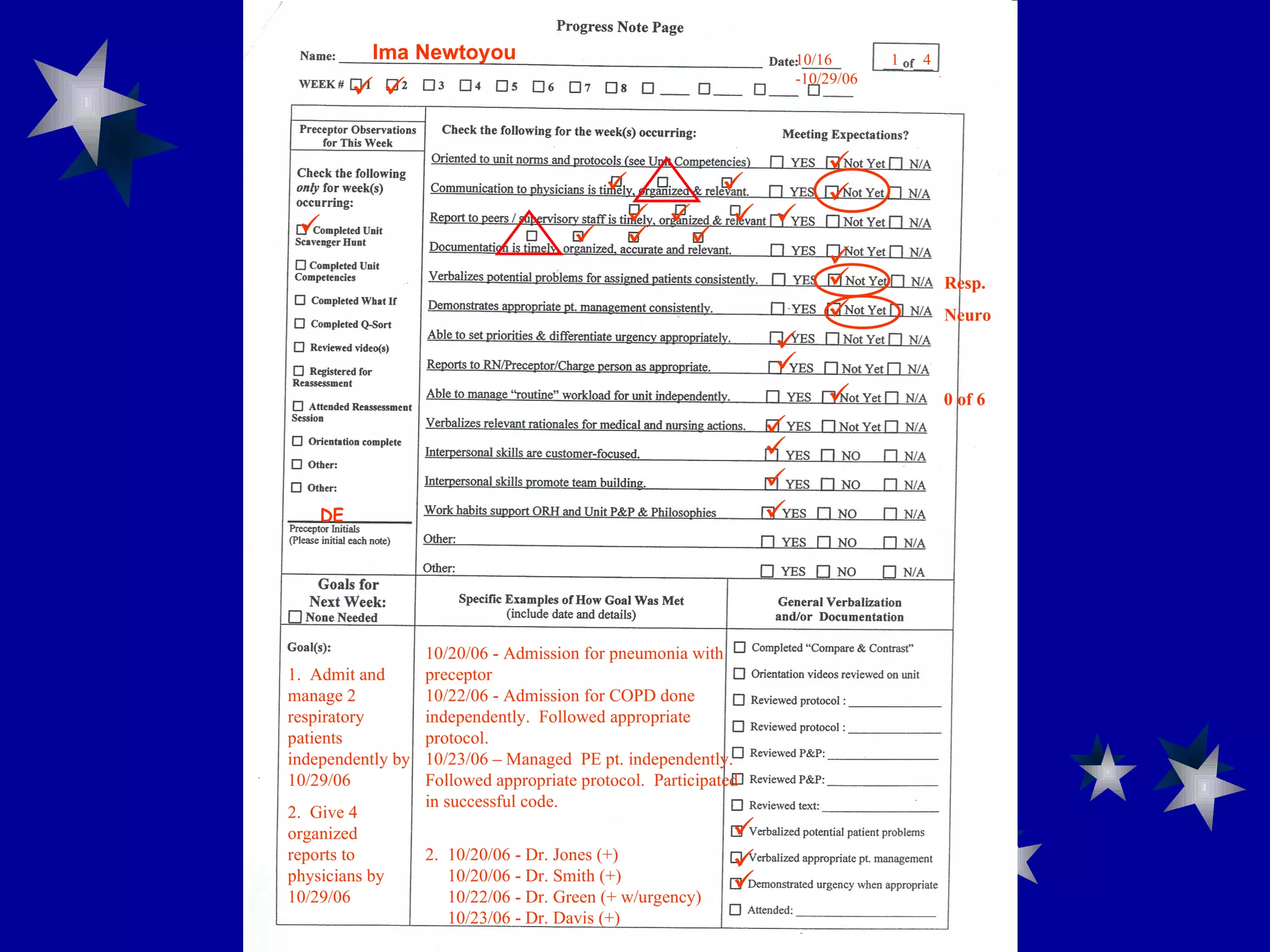                    0 of 6     Resp. Neuro 1.  Admit and manage 2 respiratory patients independently by 10/29/06 2.  Give 4 organized reports to physicians by 10/29/06 10/20/06 - Admission for pneumonia with preceptor 10/22/06 - Admission for COPD done independently.  Followed appropriate protocol. 10/23/06 – Managed  PE pt. independently.  Followed appropriate protocol.  Participated in successful code. 2.  10/20/06 - Dr. Jones (+)   10/20/06 - Dr. Smith (+)   10/22/06 - Dr. Green (+ w/urgency)   10/23/06 - Dr. Davis (+)    1  4 DE Ima Newtoyou  10/16 -10/29/06 