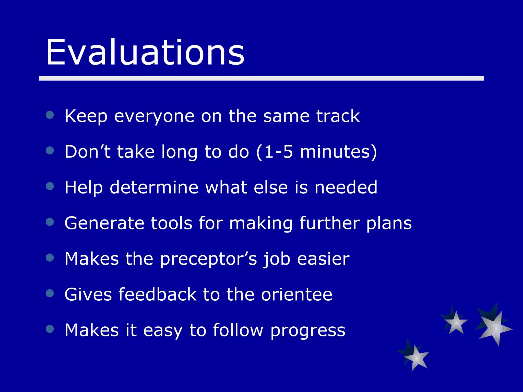 Keep everyone on the same track  Don’t take long to do (1-5 minutes) Help determine what else is needed Generate tools for making further plans Makes the preceptor’s job easier  Gives feedback to the orientee Makes it easy to follow progress Evaluations 