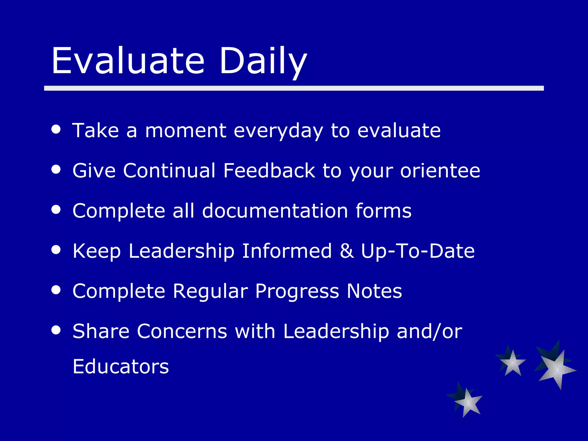 Evaluate Daily Take a moment everyday to evaluate Give Continual Feedback to your orientee Complete all documentation forms  Keep Leadership Informed & Up-To-Date Complete Regular Progress Notes Share Concerns with Leadership and/or Educators 