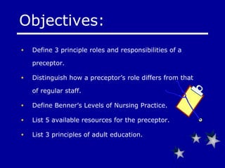 Objectives: Define 3 principle roles and responsibilities of a preceptor. Distinguish how a preceptor’s role differs from that of regular staff. Define  Benner’s  Levels of Nursing Practice. List 5 available resources for the preceptor. List 3 principles of adult education. 