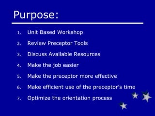 Unit Based Workshop  Review Preceptor Tools Discuss Available Resources Make the job easier Make the preceptor more effective Make efficient use of the preceptor’s time Optimize the orientation process Purpose: 